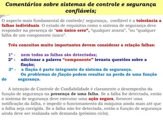 O aspecto mais fundamental de controle/ segurança, confiável é a tolerância a falhas individuais. O estado de requisitos como o sistema de segurança deve responder na presença de “um único erro”, “qualquer avaria”, ”ou “qualquer falha de um componente único”. 
Três conceitos muito importantes devem considerar a relação falhas: 
1º -nem todas as falhas são detectadas; 
2º -adicionar a palavra “componente” levanta questões sobre a fiação; 
3º -a fiação é parte integrante do sistema de segurança. 
Os problemas de fiação podem resultar na perda de uma função de segurança. 
A intenção de Controle de Confiabilidade é claramente o desempenho da função de segurança na presença de uma falha. Se a falha for detectada, então o sistema de segurança deve executar uma ação segura, fornecer uma notificação da falha, e impedir o funcionamento da máquina ainda mais até que a falha seja corrigida. Se a falha não for detectada, então a função de segurança ainda deve ser realizada sob demanda (próximo ciclo). 
Comentários sobre sistemas de controle e segurança confiáveis;  