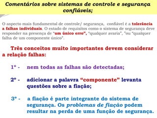 O aspecto mais fundamental de controle/ segurança, confiável é a tolerância 
a falhas individuais. O estado de requisitos como o sistema de segurança deve responder na presença de “um único erro”, “qualquer avaria”, ”ou “qualquer falha de um componente único”. 
Três conceitos muito importantes devem considerar a relação falhas: 
1º -nem todas as falhas são detectadas; 
2º -adicionar a palavra “componente” levanta questões sobre a fiação; 
3º -a fiação é parte integrante do sistema de segurança. Os problemas de fiação podem resultar na perda de uma função de segurança. 
Comentários sobre sistemas de controle e segurança confiáveis;  