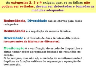 Redundância,Diversidade são as chaves para essas categorias. 
Redundânciaé a repetição da mesma técnica. 
Diversidadeé utilizando de duas técnicas diferentes (componentes de fabricantes diferentes). 
Monitoraçãoé a verificação do estado do dispositivo e então tomar ações apropriadas baseado no resultado do estado. 
O de sempre, mas não só, o método de monitoramento é duplicar as funções críticas de segurança e operação de comparação. 
As categorias 2, 3 e 4 exigem que, se as falhas não podem ser evitadas, devem ser detectadas e tomadas as medidas adequadas.  