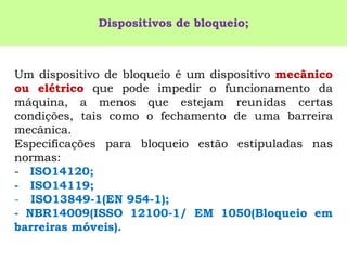 Umdispositivodebloqueioéumdispositivomecânicoouelétricoquepodeimpedirofuncionamentodamáquina,amenosqueestejamreunidascertascondições,taiscomoofechamentodeumabarreiramecânica. 
Especificaçõesparabloqueioestãoestipuladasnasnormas: 
-ISO14120; 
-ISO14119; 
-ISO13849-1(EN954-1); 
-NBR14009(ISSO12100-1/EM1050(Bloqueioembarreirasmóveis). 
Dispositivos de bloqueio;  
