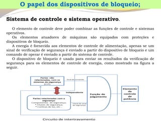 Sistemadecontroleesistemaoperativo. 
Oelementodecontroledevepodercombinarasfunçõesdecontroleesistemasoperativos. 
Oselementosatuadoresdemáquinassãoequipadoscomproteçõesedispositivosdebloqueio. 
Aenergiaéfornecidaaoselementosdecontroledealimentação,apenasseumsinaldeverificaçãodesegurançaéenviadoapartirdodispositivodebloqueioeumcomandodeoperaréenviadoapartirdosistemadecontrole. 
Odispositivodebloqueioéusadoparaenviarosresultadosdaverificaçãodesegurançaparaoselementosdecontroledeenergia,comomostradonafiguraaseguir. 
O papel dos dispositivos de bloqueio;  