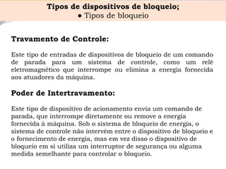TravamentodeControle: 
Estetipodeentradasdedispositivosdebloqueiodeumcomandodeparadaparaumsistemadecontrole,comoumreléeletromagnéticoqueinterrompeoueliminaaenergiafornecidaaosatuadoresdamáquina. 
Poder de Intertravamento: Este tipo de dispositivo de acionamento envia um comando de parada, que interrompe diretamente ou remove a energia fornecida à máquina. Sob o sistema de bloqueio de energia, o sistema de controle não intervém entre o dispositivo de bloqueio e o fornecimento de energia, mas em vez disso o dispositivo de bloqueio em si utiliza um interruptor de segurança ou alguma medida semelhante para controlar o bloqueio. 
Tipos de dispositivos de bloqueio; 
●Tipos de bloqueio  