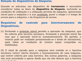 Seleçãodedispositivosdebloqueio; 
Quandoseselecionaumdispositivodetravamentoénecessárioconsiderartodasasfasesdodispositivodebloqueio,incluindoascondiçõesdeutilizaçãoeautilizaçãoprevistadamáquina,apresentamriscosparaamáquinaeasuaavaliação,pararatempoeotempodeacessoparaamáquina,edafrequênciadeacesso. 
RequisitosdecontroleparaIntertravamentodeDispositivos; 
(1)Fechandoaproteçãomóvelpermiteaoperaçãodamáquina,quefoicobertapelabarreiramecânica.Fechandoaproteçãomóvelfazcomqueaoperaçãoinicie-seautomaticamente.Napartida,oreiniciopodeserrealizadopressionando-seobotãodeinício(reset), apóstodasascondiçõesdereiniciosejamcumpridasouhabilitadas. 
(2)Osinaldeparadaparaamáquinaseráemitidoseabarreiramecânicaestiverabertaduranteofuncionamentodeumamáquina, queestivercobertaporumabarreira.Emoutraspalavras,amáquinanãoseráautorizadaaoperardesdequeelanãodetectequeabarreiraestejafechada.  