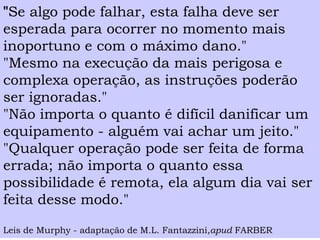 "Se algo pode falhar, esta falha deve ser esperada para ocorrer no momento mais inoportuno e com o máximo dano." 
"Mesmo na execução da mais perigosa e complexa operação, as instruções poderão ser ignoradas." 
"Não importa o quanto é difícil danificar um equipamento -alguém vai achar um jeito." 
"Qualquer operação pode ser feita de forma errada; não importa o quanto essa possibilidade é remota, ela algum dia vai ser feita desse modo." 
Leis de Murphy -adaptação de M.L. Fantazzini,apudFARBER  