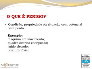 O QUE É PERIGO? 
•Condição, propriedade ou situação com potencial 
para perda. 
Exemplo: 
maquina em movimento; 
quadro elétrico energizado; 
ruído elevado; 
produto tóxico  