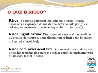 O QUE É RISCO? 
•Risco: é a perda potencial (material ou pessoal-lesão), associada a exposição de um de um determinado perigo ex: colisão, esmagamento, corte, choque elétrico, intoxicação ....; 
•Risco Significativo: Riscos que não necessárias medidas adicionais de controle, para eliminar ou reduzir seus impactos até um nível aceitável; 
•Risco com nível aceitável: Riscos residuais onde foram adotadas medidas de controle e cuja a perda potencial(material ou pessoal-lesão), é baixa  