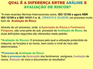 QUAL É A DIFERENÇA ENTRE ANÁLISEE AVALIAÇÃO DE RISCOS? 
"A mais recentes Normas Internacionais como,ISO 12100 e agora NBR ISO 12100 e a ISO 14121-1 e -2, ORIENTA E SUGERE um processo muito bom de Avaliação de Risco. 
Através de um processo, onde a Apreciação de Riscos e Fenômenos Perigosos, são uma parte do sub processo de Avaliação de Risco.As duas definições seguintes são oferecidos neste padrão: 
“Avaliação de Riscos:O processo pelo qual a utilização pretendida da máquina, as funções e os riscos, bem como o nível de risco são determinados. “ 
“Processode Avaliação de Risco: 
Todo o processode Apreciaçãodos fenômenos perigosos, Avaliaçãode riscos, Redução do risco e documentar os resultados”  
