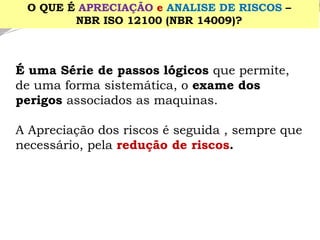É uma Série de passos lógicos que permite, de uma forma sistemática, o exame dos perigos associados as maquinas. 
A Apreciação dos riscos é seguida , sempre que necessário, pela redução de riscos. 
O QUE É APRECIAÇÃOe ANALISE DE RISCOS– 
NBR ISO 12100 (NBR 14009)?  