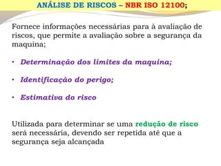 Fornece informações necessárias para à avaliação de riscos, que permite a avaliação sobre a segurança da maquina; 
•Determinação dos limites da maquina; 
•Identificação do perigo; 
•Estimativa do risco 
Utilizada para determinar se uma redução de risco será necessária, devendo ser repetida até que a segurança seja alcançada 
ANÁLISE DE RISCOS –NBR ISO 12100;  