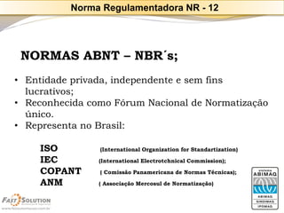 NORMAS ABNT –NBR´s; 
•Entidade privada, independente e sem fins lucrativos; 
•Reconhecida como Fórum Nacional de Normatização único. 
•Representa no Brasil: 
ISO(International Organizationfor Standartization) 
IEC(International ElectrotchnicalCommission); 
COPANT( Comissão Panamericanade Normas Técnicas); 
ANM( Associação Mercosul de Normatização) 
Norma Regulamentadora NR -12  