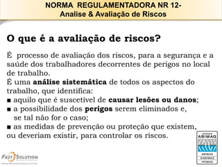 O que é a avaliação de riscos? 
É processo de avaliação dos riscos, para a segurança e a saúde dos trabalhadores decorrentes de perigos no local de trabalho. 
É uma análise sistemática de todos os aspectos do trabalho, que identifica: 
■aquilo que é suscetível de causar lesões ou danos; 
■a possibilidade dos perigosserem eliminados e, 
se tal não for o caso; 
■as medidas de prevenção ou proteção que existem, 
ou deveriam existir, para controlar os riscos. 
NORMA REGULAMENTADORA NR 12- 
Analise & Avaliação de Riscos  