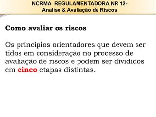 Como avaliar os riscos 
Os princípios orientadores que devem ser tidos em consideração no processo de avaliação de riscos e podem ser divididos em cincoetapas distintas. 
NORMA REGULAMENTADORA NR 12- 
Analise & Avaliação de Riscos  