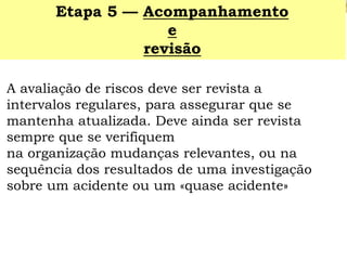 A avaliação de riscos deve ser revista a intervalos regulares, para assegurar que se mantenha atualizada. Deve ainda ser revista sempre que se verifiquem 
na organização mudanças relevantes, ou na sequência dos resultados de uma investigação sobre um acidente ou um «quase acidente» 
Etapa 5 —Acompanhamento 
e 
revisão  