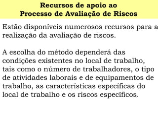 Estão disponíveis numerosos recursos para a realização da avaliação de riscos. 
A escolha do método dependerá das condições existentes no local de trabalho, tais como o número de trabalhadores, o tipo de atividades laborais e de equipamentos de trabalho, as características específicas do local de trabalho e os riscos específicos. 
Recursos de apoio ao 
Processo de Avaliação de Riscos  