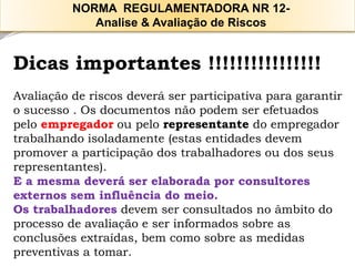 Dicas importantes !!!!!!!!!!!!!!!! 
Avaliação de riscos deverá ser participativa para garantir o sucesso . Os documentos não podem ser efetuados pelo empregadorou pelo representante do empregador trabalhando isoladamente (estas entidades devem promover a participação dos trabalhadores ou dos seus representantes). 
E a mesma deverá ser elaborada por consultores externos sem influência do meio. 
Os trabalhadores devem ser consultados no âmbito do processo de avaliação e ser informados sobre as conclusões extraídas, bem como sobre as medidas preventivas a tomar. 
NORMA REGULAMENTADORA NR 12- 
Analise & Avaliação de Riscos  