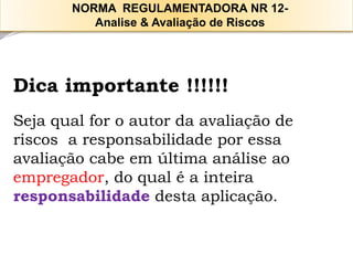 Dica importante !!!!!! 
Seja qual for o autor da avaliação de riscos a responsabilidade por essa avaliação cabe em última análise ao empregador, do qual é a inteira responsabilidadedesta aplicação. 
NORMA REGULAMENTADORA NR 12- 
Analise & Avaliação de Riscos  