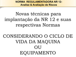 Novas técnicas para implantação da NR 12 e suas respectivas Normas 
CONSIDERANDO O CICLO DE VIDA DA MAQUINA 
OU 
EQUIPAMENTO 
NORMA REGULAMENTADORA NR 12- 
Analise & Avaliação de Riscos  