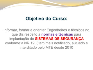 Objetivo do Curso: 
Informar, formar e orientar Engenheiros e técnicos no que diz respeito a normas e técnicas para implantação de SISTEMAS DE SEGURANÇA conforme a NR 12, (item mais notificado, autuado e interditado pelo MTE desde 2010  