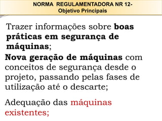 Trazerinformaçõessobreboas 
práticasemsegurançade 
máquinas; 
Novageraçãodemáquinascom 
conceitosdesegurançadesdeo 
projeto,passandopelasfasesde 
utilizaçãoatéodescarte; 
Adequação das máquinas 
existentes; 
NORMA REGULAMENTADORA NR 12- 
Objetivo Principais  