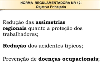 Redução das assimetrias 
regionais quanto a proteção dos trabalhadores; 
Reduçãodos acidentes típicos; 
Prevenção de doenças ocupacionais; 
NORMA REGULAMENTADORA NR 12- 
Objetivo Principais  