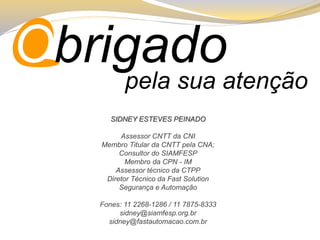 pela sua atenção 
ObrigadoSIDNEY ESTEVES PEINADO 
Assessor CNTT da CNI 
Membro Titular da CNTT pela CNA; 
Consultor do SIAMFESP 
Membro da CPN -IM 
Assessor técnico da CTPP 
Diretor Técnico da FastSolution Segurança e Automação 
Fones: 11 2268-1286 / 11 7875-8333 
sidney@siamfesp.org.br 
sidney@fastautomacao.com.br  