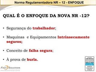 QUAL É O ENFOQUE DA NOVA NR -12? 
•Segurança do trabalhador; 
•Maquinas e Equipamentos Intrínsecamenteseguros; 
•Conceito de falha segura; 
•À prova de burla. 
Norma Regulamentadora NR –12 -ENFOQUE  