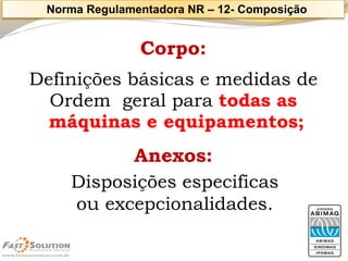 Corpo: 
Definições básicas e medidas de 
Ordem geral para todas as 
máquinas e equipamentos; 
Anexos: 
Disposições especificas 
ou excepcionalidades. 
Norma Regulamentadora NR –12-Composição  