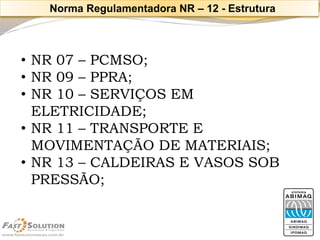 •NR 07 –PCMSO; 
•NR 09 –PPRA; 
•NR 10 –SERVIÇOS EM ELETRICIDADE; 
•NR 11 –TRANSPORTE E MOVIMENTAÇÃO DE MATERIAIS; 
•NR 13 –CALDEIRAS E VASOS SOB PRESSÃO; 
Norma Regulamentadora NR –12 -Estrutura  