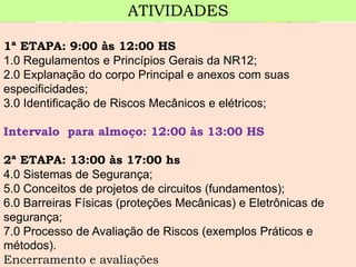 1ª ETAPA: 9:00 às 12:00 HS 
1.0Regulamentos e Princípios Gerais da NR12; 
2.0Explanação do corpo Principal e anexos com suas especificidades; 
3.0Identificação de Riscos Mecânicos e elétricos; 
Intervalo para almoço: 12:00 às 13:00 HS 
2ª ETAPA: 13:00 às 17:00 hs 
4.0Sistemas de Segurança; 
5.0Conceitos de projetos de circuitos (fundamentos); 
6.0Barreiras Físicas (proteções Mecânicas) e Eletrônicas de segurança; 
7.0Processo de Avaliação de Riscos (exemplos Práticos e métodos). 
Encerramento e avaliações 
ATIVIDADES  