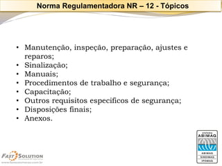 •Manutenção, inspeção, preparação, ajustes e reparos; 
•Sinalização; 
•Manuais; 
•Procedimentos de trabalho e segurança; 
•Capacitação; 
•Outros requisitos especificos de segurança; 
•Disposições finais; 
•Anexos. 
Norma Regulamentadora NR –12 -Tópicos  