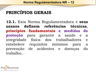 PRINCÍPIOS GERAIS 
12.1.EstaNormaRegulamentadoraeseusanexosdefinemreferênciastécnicas, princípiosfundamentaisemedidasdeproteçãoparagarantirasaúdeeaintegridadefísicadostrabalhadoreseestabelecerequisitosmínimosparaaprevençãodeacidentesedoençasdotrabalho.. 
Norma Regulamentadora NR –12  