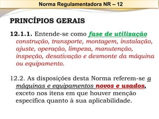 PRINCÍPIOS GERAIS 
12.1.1. Entende-se como fase de utilização 
construção, transporte, montagem, instalação, ajuste, operação, limpeza, manutenção, inspeção, desativação e desmonte da máquina ou equipamento. 
12.2. As disposições desta Norma referem-se a máquinas e equipamentos novos e usados, exceto nos itens em que houver menção específica quanto à sua aplicabilidade. 
Norma Regulamentadora NR –12  