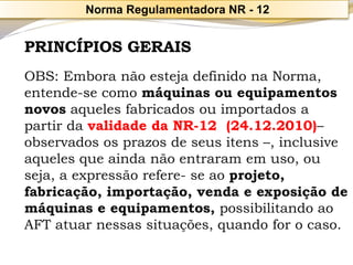 PRINCÍPIOS GERAIS 
OBS: Embora não esteja definido na Norma, entende-se como máquinas ou equipamentos novosaqueles fabricados ou importados a partir da validade da NR-12 (24.12.2010)– observados os prazos de seus itens –, inclusive aqueles que ainda não entraram em uso, ou seja, a expressão refere-se ao projeto, fabricação, importação, venda e exposição de máquinas e equipamentos,possibilitando ao AFT atuar nessas situações, quando for o caso. 
Norma Regulamentadora NR -12  