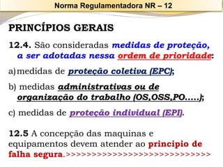 PRINCÍPIOS GERAIS 
12.4. São consideradas medidas de proteção, a ser adotadas nessa ordem de prioridade: 
a)medidas de proteção coletiva (EPC); 
b) medidas administrativas ou de organização do trabalho (OS,OSS,PO.....); 
c) medidas de proteção individual (EPI). 
12.5A concepção das maquinas e equipamentos devem atender ao principio de falha segura.>>>>>>>>>>>>>>>>>>>>>>>>>>>> 
Norma Regulamentadora NR –12  