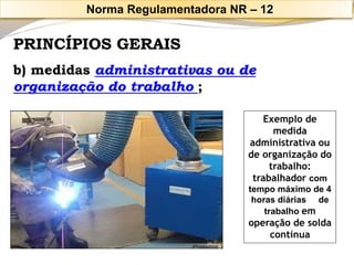 PRINCÍPIOS GERAIS 
b) medidas administrativas ou de organização do trabalho ; 
Exemplo de medida administrativa ou de organização do trabalho: trabalhador com tempo máximo de 4 horas diárias de trabalhoem operação de solda contínua 
Norma Regulamentadora NR –12  