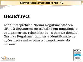 OBJETIVO: 
Ler e interpretar a Norma Regulamentadora NR-12-Segurança no trabalho em maquinas e equipamentos, relacionando –a com as demais Normas Regulamentadoras e identificando as ações necessárias para o cumprimento da mesma. 
Norma Regulamentadora NR -12  