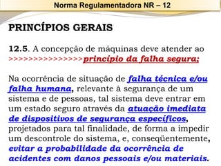 PRINCÍPIOS GERAIS 
12.5. A concepção de máquinas deve atender ao >>>>>>>>>>>>>>>princípio da falha segura; 
Na ocorrência de situação de falha técnica e/ou falha humana, relevante à segurança de um sistema e de pessoas, tal sistema deve entrar em um estado seguro através da atuação imediata de dispositivos de segurança específicos, projetados para tal finalidade, de forma a impedir um descontrole do sistema, e, conseqüentemente, evitar a probabilidade da ocorrência de acidentes com danos pessoais e/ou materiais. 
Norma Regulamentadora NR –12  