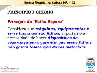 PRINCÍPIOS GERAISPrincípio da "Falha Segura" 
Considera que máquinas, equipamentos e seres humanos são falhos, e, portanto a necessidade de haver dispositivos de segurança para garantir que essas falhas não gerem lesões e/ou danos materiais. 
Norma Regulamentadora NR –12  