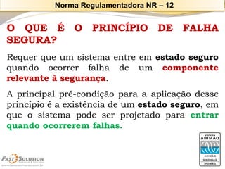 OQUEÉOPRINCÍPIODEFALHASEGURA? 
Requerqueumsistemaentreemestadoseguroquandoocorrerfalhadeumcomponenterelevanteàsegurança. 
Aprincipalpré-condiçãoparaaaplicaçãodesseprincípioéaexistênciadeumestadoseguro,emqueosistemapodeserprojetadoparaentrarquandoocorreremfalhas. 
Norma Regulamentadora NR –12  