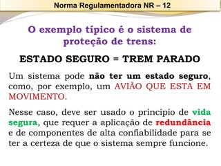 O exemplo típico é o sistema de proteção de trens: 
ESTADO SEGURO = TREM PARADO 
Umsistemapodenãoterumestadoseguro, como,porexemplo,umAVIÃOQUEESTAEMMOVIMENTO. 
Nessecaso,deveserusadooprincípiodevidasegura,querequeraaplicaçãoderedundânciaedecomponentesdealtaconfiabilidadeparaseteracertezadequeosistemasemprefuncione. 
Norma Regulamentadora NR –12  