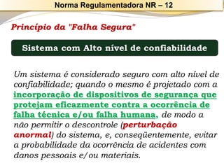 Princípio da "Falha Segura" 
Um sistema é considerado seguro com alto nível de confiabilidade; quando o mesmo é projetado com a incorporação de dispositivos de segurança que protejam eficazmente contra a ocorrência de falha técnica e/ou falha humana,de modo a não permitir o descontrole (perturbação anormal) do sistema, e, conseqüentemente, evitar a probabilidade da ocorrência de acidentes com danos pessoais e/ou materiais. 
Sistema com Alto nível de confiabilidade 
Norma Regulamentadora NR –12  