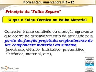 Princípio da "Falha Segura" 
Conceito: é uma condição ou situação agravante 
que ocorre no desenvolvimento da atividade pela 
perda da função projetada originalmente de 
um componente material do sistema(mecânico, elétrico, hidráulico, pneumático, eletrônico, material, etc.), O que é Falha Técnica ou Falha Material 
Norma Regulamentadora NR –12  