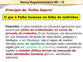 Princípio da "Falha Segura" 
Conceito: é uma condição ou situação agravante que ocorre porfalha do trabalhador no curso da jornada de trabalho, O ser humano, em decorrência da sua limitação do ponto de vista físico, psíquico e biológico, o ser Humano, não é capaz de manter elevado grau de vigilância durante todo o período de vigília(por ex.: jornada de trabalho), estando, portanto, sujeito a cometer falhas (erros) na execução de suas atividades normais(por ex.: atividades laborais). O que é Falha humana ou falha do indivíduo 
Norma Regulamentadora NR –12  
