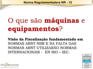 O que são máquinase equipamentos? 
Visão da Fiscalização fundamentado em 
NORMAS ABNT NBR E NA FALTA DAS NORMAS ABNT UTILIZARÃO NORMAS INTERNACIONAIS -EN ISO –IEC. 
Norma Regulamentadora NR -12  