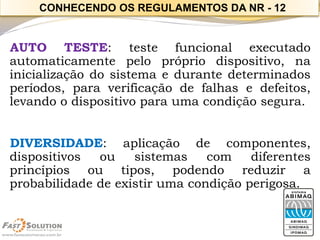 AUTOTESTE:testefuncionalexecutadoautomaticamentepeloprópriodispositivo,nainicializaçãodosistemaedurantedeterminadosperíodos,paraverificaçãodefalhasedefeitos, levandoodispositivoparaumacondiçãosegura. 
DIVERSIDADE:aplicaçãodecomponentes, dispositivosousistemascomdiferentesprincípiosoutipos,podendoreduziraprobabilidadedeexistirumacondiçãoperigosa. 
CONHECENDO OS REGULAMENTOS DA NR -12  