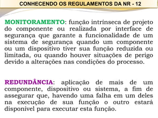 MONITORAMENTO:funçãointrínsecadeprojetodocomponenteourealizadaporinterfacedesegurançaquegaranteafuncionalidadedeumsistemadesegurançaquandoumcomponenteouumdispositivotiversuafunçãoreduzidaoulimitada,ouquandohouversituaçõesdeperigodevidoaalteraçõesnascondiçõesdoprocesso. 
REDUNDÂNCIA:aplicaçãodemaisdeumcomponente,dispositivoousistema,afimdeassegurarque,havendoumafalhaemumdelesnaexecuçãodesuafunçãoooutroestarádisponívelparaexecutarestafunção. 
CONHECENDO OS REGULAMENTOS DA NR -12  