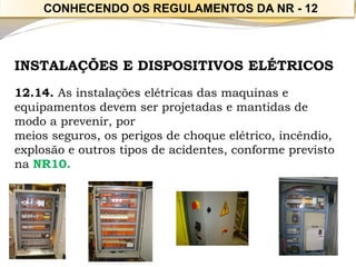 INSTALAÇÕES E DISPOSITIVOS ELÉTRICOS 
12.14. As instalações elétricas das maquinas e equipamentos devem ser projetadas e mantidas de modo a prevenir, por 
meios seguros, os perigos de choque elétrico, incêndio, explosão e outros tipos de acidentes, conforme previsto na NR10. 
CONHECENDO OS REGULAMENTOS DA NR -12  
