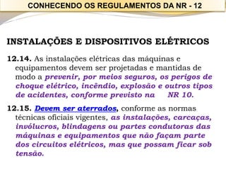 CONHECENDO OS REGULAMENTOS DA NR -12 
INSTALAÇÕES E DISPOSITIVOS ELÉTRICOS 
12.14. As instalações elétricas das máquinas e equipamentos devem ser projetadas e mantidas de modo a prevenir, por meios seguros, os perigos de choque elétrico, incêndio, explosão e outros tipos de acidentes, conforme previsto na NR 10. 
12.15. Devem ser aterrados, conforme as normas técnicas oficiais vigentes, as instalações, carcaças, invólucros, blindagens ou partes condutoras das máquinas e equipamentos que não façam parte dos circuitos elétricos, mas que possam ficar sob tensão.  