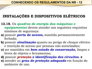 INSTALAÇÕES E DISPOSITIVOS ELÉTRICOS 
12.18. Os quadros de energia das máquinas e equipamentosdevem atender aos seguintes requisitos mínimos de segurança: 
a) possuirporta de acesso,mantida permanentemente fechada; 
b) possuirsinalizaçãoquanto ao perigo de choque elétrico e restrição de acesso por pessoas não autorizadas; 
c) ser mantidos em bom estado de conservação, limpos e livres de objetos e ferramentas; 
d) possuirproteção e identificação dos circuitos. e 
e) atender ao grau de proteção adequadoem função do ambiente de uso. 
CONHECENDO OS REGULAMENTOS DA NR -12  