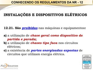 INSTALAÇÕES E DISPOSITIVOS ELÉTRICOS 
12.21. São proibidasnas máquinas e equipamentos: 
a) a utilização de chave geral como dispositivo de partida e parada; 
b) a utilização de chaves tipo facanos circuitos elétricos; 
c) a existência de partes energizadas expostasde circuitos que utilizam energia elétrica. 
CONHECENDO OS REGULAMENTOS DA NR -12  